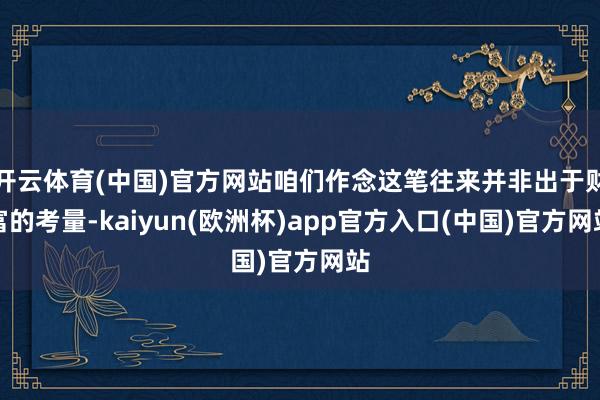 开云体育(中国)官方网站咱们作念这笔往来并非出于财富的考量-kaiyun(欧洲杯)app官方入口(中国)官方网站