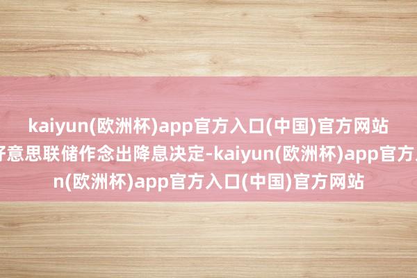 kaiyun(欧洲杯)app官方入口(中国)官方网站这彰着是专诚欺压好意思联储作念出降息决定-kaiyun(欧洲杯)app官方入口(中国)官方网站