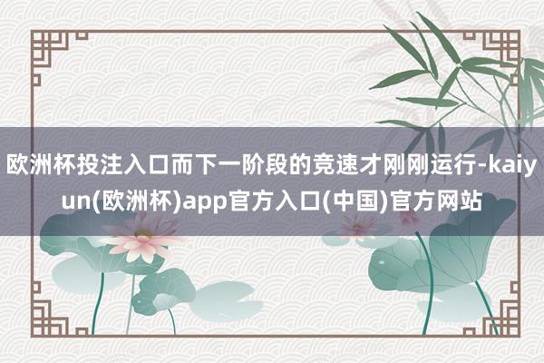 欧洲杯投注入口而下一阶段的竞速才刚刚运行-kaiyun(欧洲杯)app官方入口(中国)官方网站