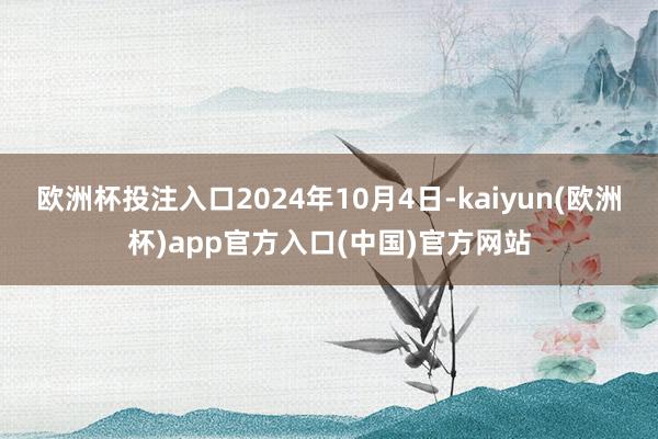 欧洲杯投注入口2024年10月4日-kaiyun(欧洲杯)app官方入口(中国)官方网站