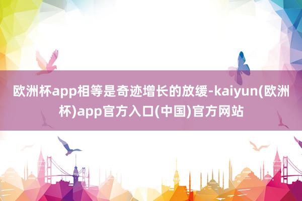 欧洲杯app相等是奇迹增长的放缓-kaiyun(欧洲杯)app官方入口(中国)官方网站