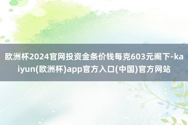 欧洲杯2024官网投资金条价钱每克603元阁下-kaiyun(欧洲杯)app官方入口(中国)官方网站