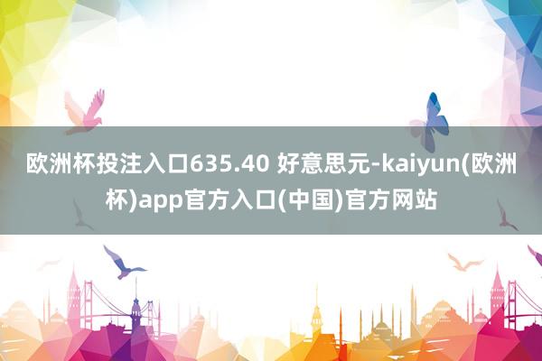 欧洲杯投注入口635.40 好意思元-kaiyun(欧洲杯)app官方入口(中国)官方网站