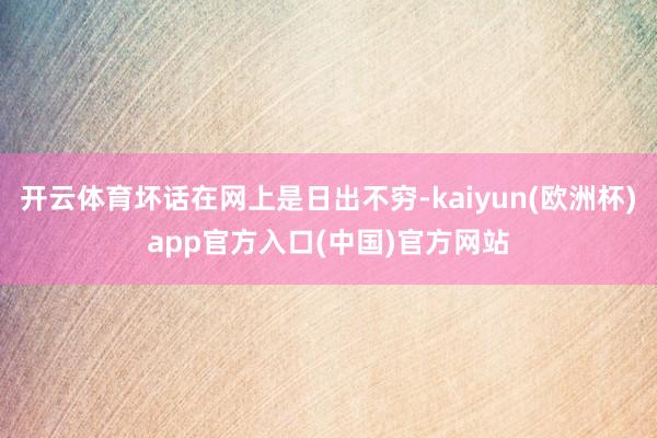 开云体育坏话在网上是日出不穷-kaiyun(欧洲杯)app官方入口(中国)官方网站