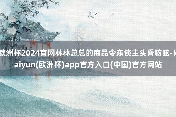 欧洲杯2024官网林林总总的商品令东谈主头昏脑眩-kaiyun(欧洲杯)app官方入口(中国)官方网站