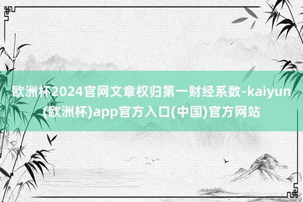 欧洲杯2024官网文章权归第一财经系数-kaiyun(欧洲杯)app官方入口(中国)官方网站