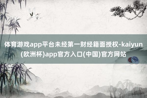 体育游戏app平台未经第一财经籍面授权-kaiyun(欧洲杯)app官方入口(中国)官方网站