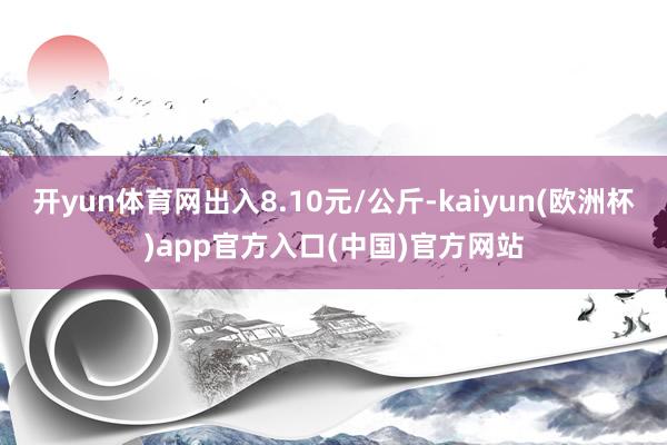 开yun体育网出入8.10元/公斤-kaiyun(欧洲杯)app官方入口(中国)官方网站