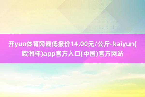 开yun体育网最低报价14.00元/公斤-kaiyun(欧洲杯)app官方入口(中国)官方网站