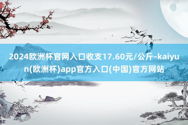 2024欧洲杯官网入口收支17.60元/公斤-kaiyun(欧洲杯)app官方入口(中国)官方网站