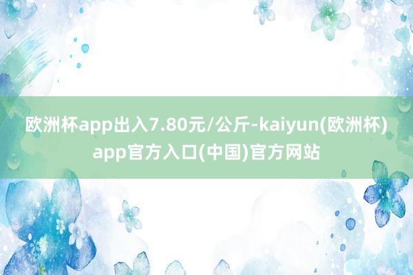 欧洲杯app出入7.80元/公斤-kaiyun(欧洲杯)app官方入口(中国)官方网站