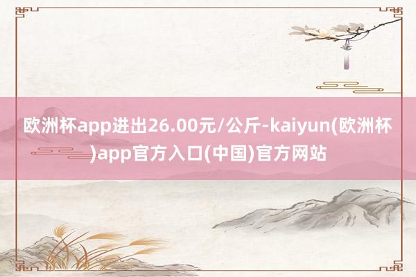 欧洲杯app进出26.00元/公斤-kaiyun(欧洲杯)app官方入口(中国)官方网站