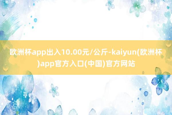 欧洲杯app出入10.00元/公斤-kaiyun(欧洲杯)app官方入口(中国)官方网站