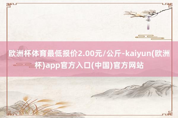 欧洲杯体育最低报价2.00元/公斤-kaiyun(欧洲杯)app官方入口(中国)官方网站