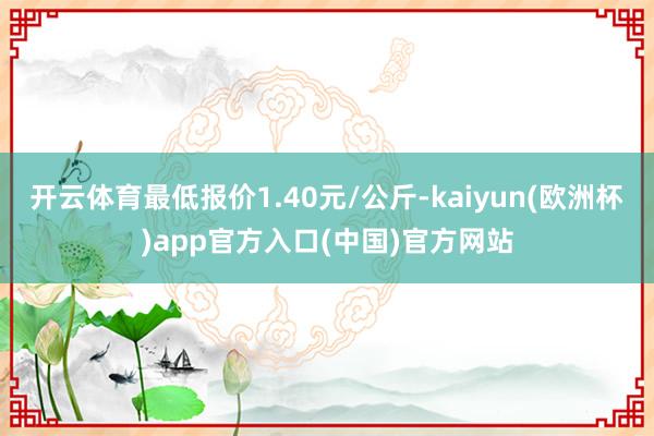 开云体育最低报价1.40元/公斤-kaiyun(欧洲杯)app官方入口(中国)官方网站