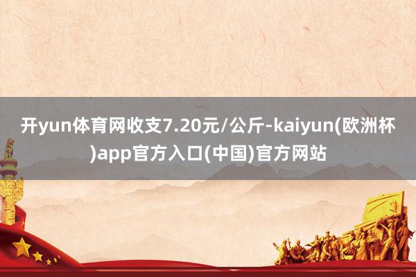 开yun体育网收支7.20元/公斤-kaiyun(欧洲杯)app官方入口(中国)官方网站