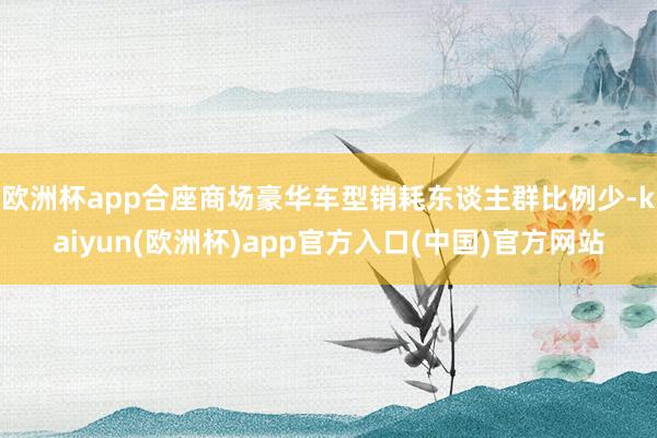 欧洲杯app合座商场豪华车型销耗东谈主群比例少-kaiyun(欧洲杯)app官方入口(中国)官方网站