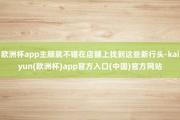 欧洲杯app主顾就不错在店舖上找到这些新行头-kaiyun(欧洲杯)app官方入口(中国)官方网站