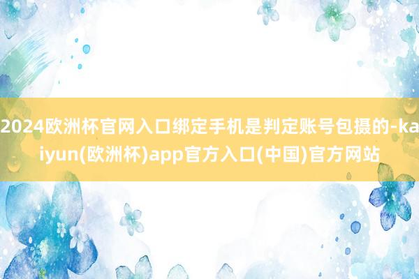 2024欧洲杯官网入口绑定手机是判定账号包摄的-kaiyun(欧洲杯)app官方入口(中国)官方网站