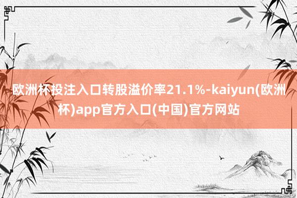 欧洲杯投注入口转股溢价率21.1%-kaiyun(欧洲杯)app官方入口(中国)官方网站