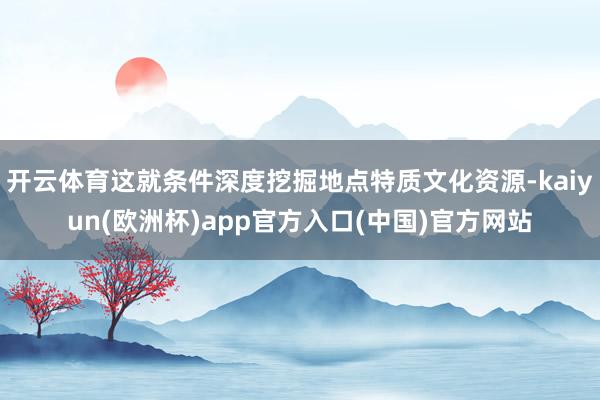 开云体育这就条件深度挖掘地点特质文化资源-kaiyun(欧洲杯)app官方入口(中国)官方网站