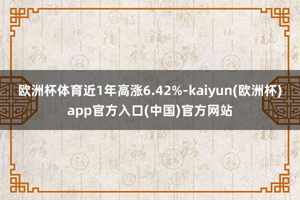 欧洲杯体育近1年高涨6.42%-kaiyun(欧洲杯)app官方入口(中国)官方网站