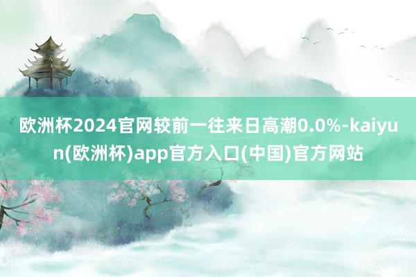 欧洲杯2024官网较前一往来日高潮0.0%-kaiyun(欧洲杯)app官方入口(中国)官方网站