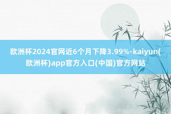 欧洲杯2024官网近6个月下降3.99%-kaiyun(欧洲杯)app官方入口(中国)官方网站