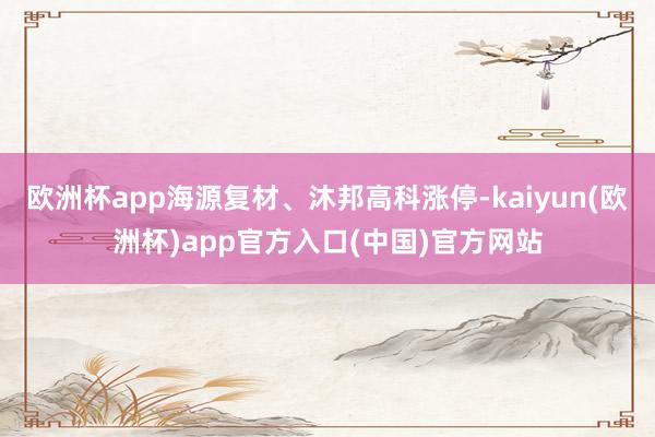 欧洲杯app海源复材、沐邦高科涨停-kaiyun(欧洲杯)app官方入口(中国)官方网站