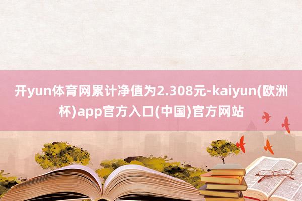 开yun体育网累计净值为2.308元-kaiyun(欧洲杯)app官方入口(中国)官方网站