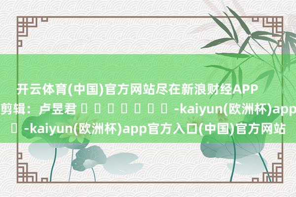 开云体育(中国)官方网站尽在新浪财经APP            						牵累剪辑：卢昱君 							-kaiyun(欧洲杯)app官方入口(中国)官方网站