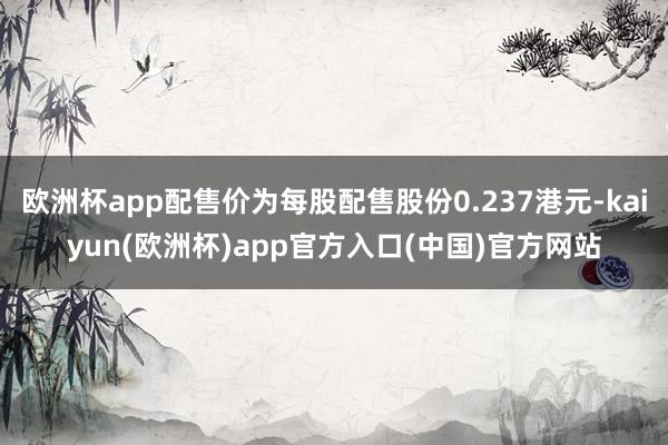 欧洲杯app配售价为每股配售股份0.237港元-kaiyun(欧洲杯)app官方入口(中国)官方网站