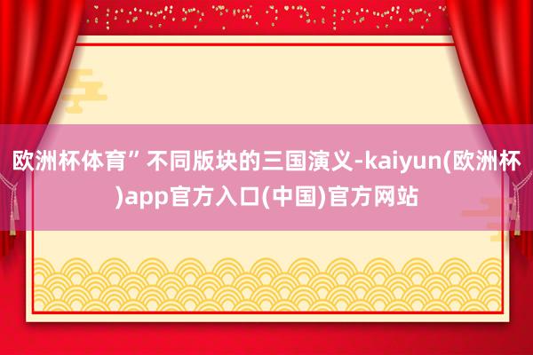 欧洲杯体育”不同版块的三国演义-kaiyun(欧洲杯)app官方入口(中国)官方网站