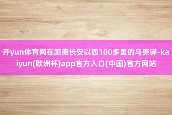 开yun体育网在距离长安以西100多里的马嵬驿-kaiyun(欧洲杯)app官方入口(中国)官方网站