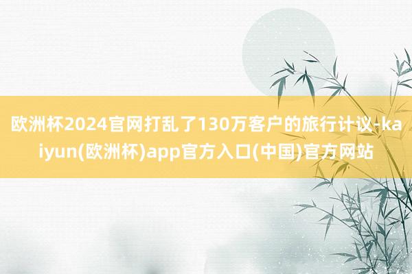 欧洲杯2024官网打乱了130万客户的旅行计议-kaiyun(欧洲杯)app官方入口(中国)官方网站