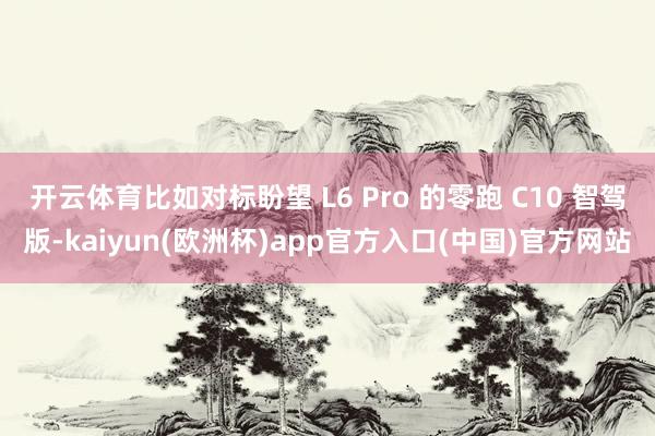 开云体育比如对标盼望 L6 Pro 的零跑 C10 智驾版-kaiyun(欧洲杯)app官方入口(中国)官方网站