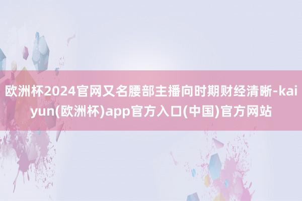 欧洲杯2024官网又名腰部主播向时期财经清晰-kaiyun(欧洲杯)app官方入口(中国)官方网站