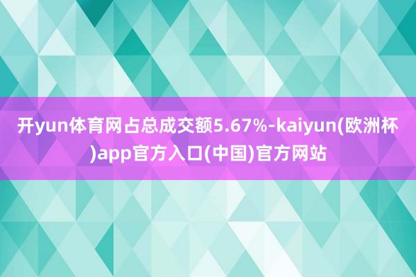 开yun体育网占总成交额5.67%-kaiyun(欧洲杯)app官方入口(中国)官方网站