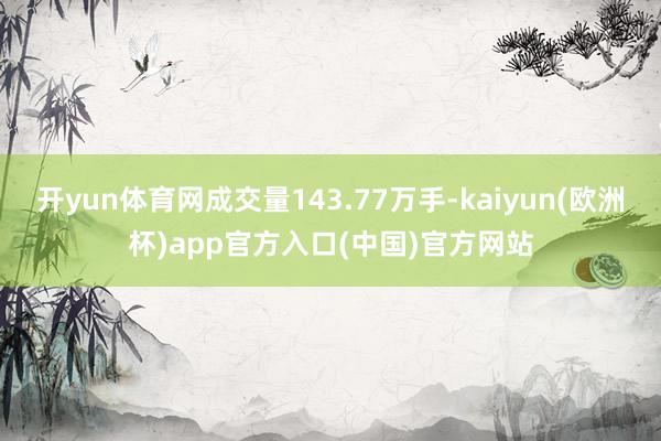 开yun体育网成交量143.77万手-kaiyun(欧洲杯)app官方入口(中国)官方网站