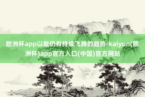 欧洲杯app以致仍有持续飞腾的趋势-kaiyun(欧洲杯)app官方入口(中国)官方网站