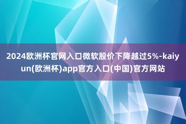 2024欧洲杯官网入口微软股价下降越过5%-kaiyun(欧洲杯)app官方入口(中国)官方网站