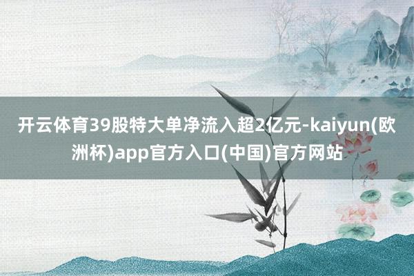 开云体育39股特大单净流入超2亿元-kaiyun(欧洲杯)app官方入口(中国)官方网站