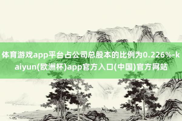 体育游戏app平台占公司总股本的比例为0.226%-kaiyun(欧洲杯)app官方入口(中国)官方网站