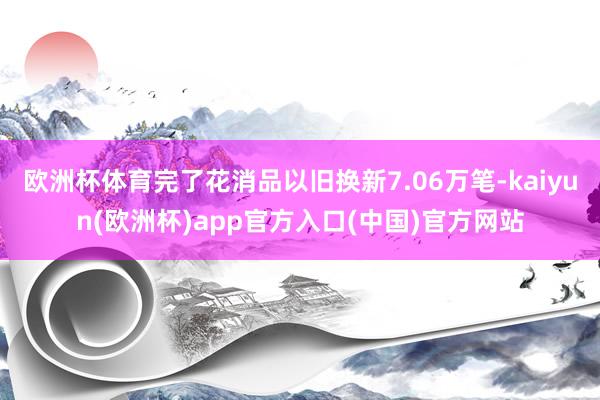 欧洲杯体育完了花消品以旧换新7.06万笔-kaiyun(欧洲杯)app官方入口(中国)官方网站