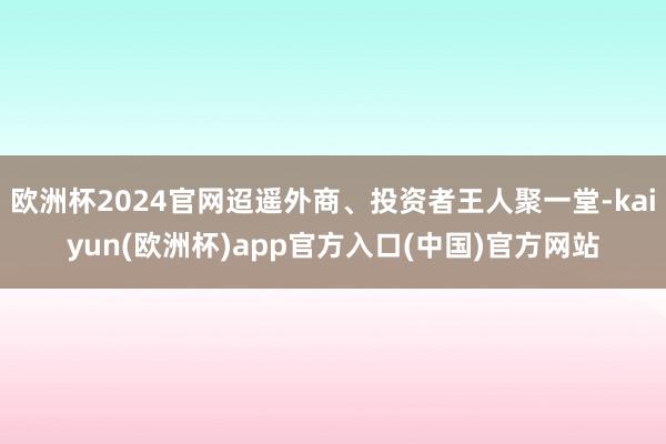 欧洲杯2024官网迢遥外商、投资者王人聚一堂-kaiyun(欧洲杯)app官方入口(中国)官方网站