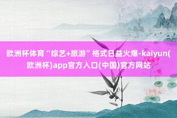 欧洲杯体育“综艺+旅游”格式日益火爆-kaiyun(欧洲杯)app官方入口(中国)官方网站