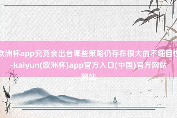 欧洲杯app究竟会出台哪些策略仍存在很大的不细目性-kaiyun(欧洲杯)app官方入口(中国)官方网站