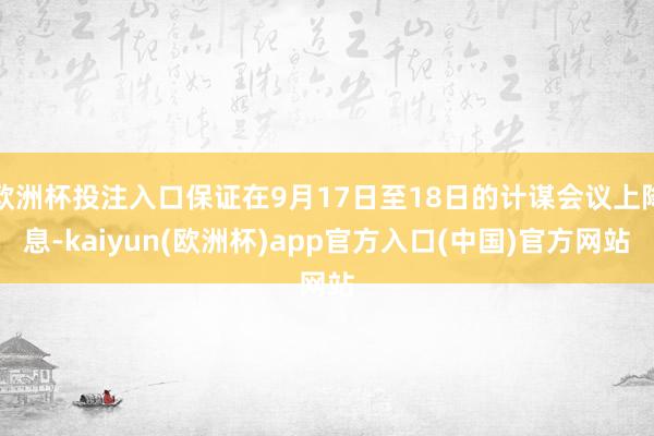 欧洲杯投注入口保证在9月17日至18日的计谋会议上降息-kaiyun(欧洲杯)app官方入口(中国)官方网站