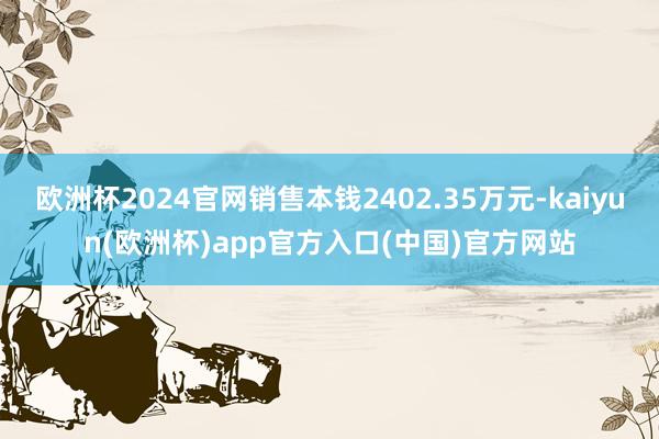 欧洲杯2024官网销售本钱2402.35万元-kaiyun(欧洲杯)app官方入口(中国)官方网站