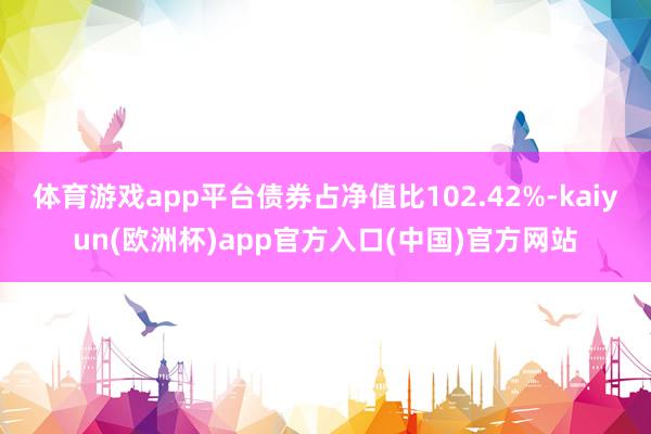 体育游戏app平台债券占净值比102.42%-kaiyun(欧洲杯)app官方入口(中国)官方网站